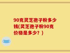 90克灵芝孢子粉多少钱(灵芝孢子粉90克价格是多少？)