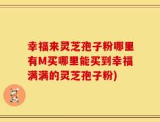 幸福来灵芝孢子粉哪里有M买哪里能买到幸福满满的灵芝孢子粉)