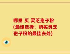 哪里 买 灵芝孢子粉(最佳选择：购买灵芝孢子粉的最佳去处)