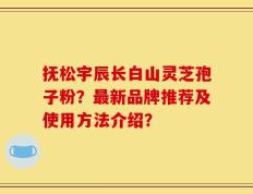 抚松宇辰长白山灵芝孢子粉？最新品牌推荐及使用方法介绍？