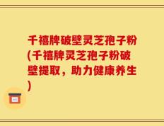 千禧牌破壁灵芝孢子粉(千禧牌灵芝孢子粉破壁提取，助力健康养生)