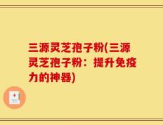 三源灵芝孢子粉(三源灵芝孢子粉：提升免疫力的神器)