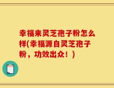 幸福来灵芝孢子粉怎么样(幸福源自灵芝孢子粉，功效出众！)
