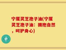 宁厦灵芝孢子油(宁厦灵芝孢子油：拥抱自然，呵护身心)