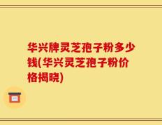 华兴牌灵芝孢子粉多少钱(华兴灵芝孢子粉价格揭晓)