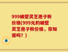 999破壁灵芝孢子粉价格(999元的破壁灵芝孢子粉价格，你知道吗？)