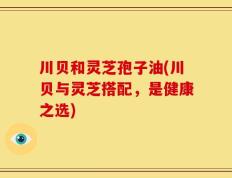 川贝和灵芝孢子油(川贝与灵芝搭配，是健康之选)