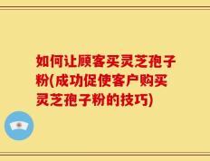 如何让顾客买灵芝孢子粉(成功促使客户购买灵芝孢子粉的技巧)