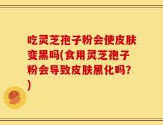 吃灵芝孢子粉会使皮肤变黑吗(食用灵芝孢子粉会导致皮肤黑化吗？)