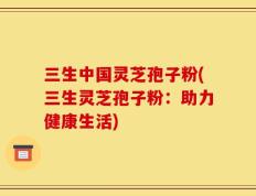 三生中国灵芝孢子粉(三生灵芝孢子粉：助力健康生活)