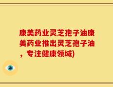 康美药业灵芝孢子油康美药业推出灵芝孢子油，专注健康领域)