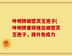 坤明牌破壁灵芝孢子(坤明牌重磅推出破壁灵芝孢子，提升免疫力