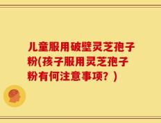 儿童服用破壁灵芝孢子粉(孩子服用灵芝孢子粉有何注意事项？)