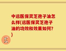 中远医保灵芝孢子油怎么样(远医保灵芝孢子油的功效和效果如何？)