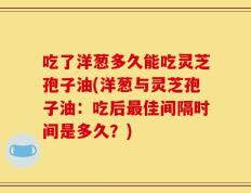吃了洋葱多久能吃灵芝孢子油(洋葱与灵芝孢子油：吃后最佳间隔时间是多久？)
