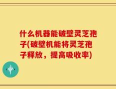 什么机器能破壁灵芝孢子(破壁机能将灵芝孢子释放，提高吸收率)