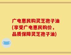 广电惠民购灵芝孢子油(享受广电惠民购价，品质保障灵芝孢子油)