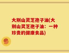大别山灵芝孢子油(大别山灵芝孢子油：一种珍贵的健康食品)