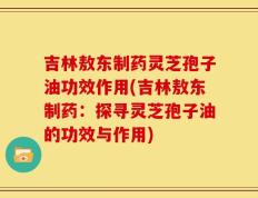 吉林敖东制药灵芝孢子油功效作用(吉林敖东制药：探寻灵芝孢子油的功效与作用)