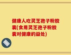 健康人吃灵芝孢子粉胶囊(食用灵芝孢子粉胶囊对健康的益处)