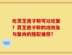 吃灵芝孢子粉可以吃蟹？灵芝孢子粉的功效及与蟹肉的搭配推荐？