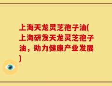 上海天龙灵芝孢子油(上海研发天龙灵芝孢子油，助力健康产业发展)