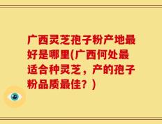 广西灵芝孢子粉产地最好是哪里(广西何处最适合种灵芝，产的孢子粉品质最佳？)
