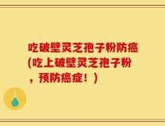 吃破壁灵芝孢子粉防癌(吃上破壁灵芝孢子粉，预防癌症！)