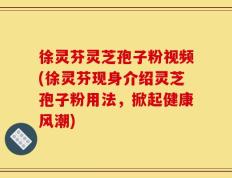 徐灵芬灵芝孢子粉视频(徐灵芬现身介绍灵芝孢子粉用法，掀起健康风潮)