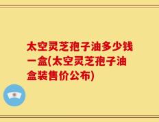 太空灵芝孢子油多少钱一盒(太空灵芝孢子油盒装售价公布)