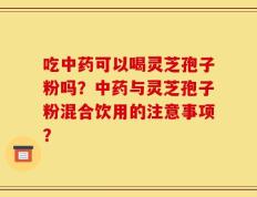 吃中药可以喝灵芝孢子粉吗？中药与灵芝孢子粉混合饮用的注意事项？