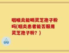 咽喉炎能喝灵芝孢子粉吗(咽炎患者能否服用灵芝孢子粉？)