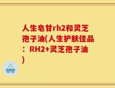 人生皂甘rh2和灵芝孢子油(人生护肤佳品：RH2+灵芝孢子油)