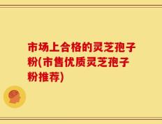 市场上合格的灵芝孢子粉(市售优质灵芝孢子粉推荐)