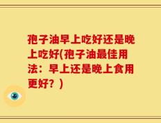孢子油早上吃好还是晚上吃好(孢子油最佳用法：早上还是晚上食用更好？)