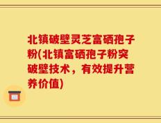 北镇破壁灵芝富硒孢子粉(北镇富硒孢子粉突破壁技术，有效提升营养价值)