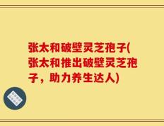张太和破壁灵芝孢子(张太和推出破壁灵芝孢子，助力养生达人)
