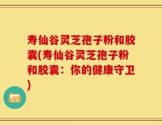 寿仙谷灵芝孢子粉和胶囊(寿仙谷灵芝孢子粉和胶囊：你的健康守卫)