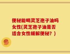 便秘能喝灵芝孢子油吗女性(灵芝孢子油是否适合女性缓解便秘？)