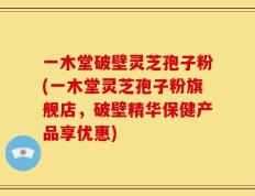 一木堂破壁灵芝孢子粉(一木堂灵芝孢子粉旗舰店，破壁精华保健产品享优惠)