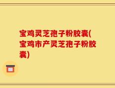 宝鸡灵芝孢子粉胶囊(宝鸡市产灵芝孢子粉胶囊)