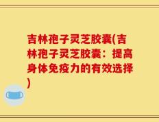 吉林孢子灵芝胶囊(吉林孢子灵芝胶囊：提高身体免疫力的有效选择)