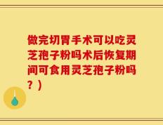 做完切胃手术可以吃灵芝孢子粉吗术后恢复期间可食用灵芝孢子粉吗？)