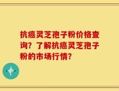 抗癌灵芝孢子粉价格查询？了解抗癌灵芝孢子粉的市场行情？