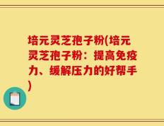 培元灵芝孢子粉(培元灵芝孢子粉：提高免疫力、缓解压力的好帮手)