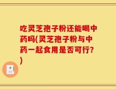吃灵芝孢子粉还能喝中药吗(灵芝孢子粉与中药一起食用是否可行？)