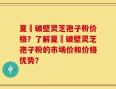 夏芃破壁灵芝孢子粉价格？了解夏芃破壁灵芝孢子粉的市场价和价格优势？