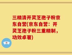 三精清开灵芝孢子粉京东自营(京东自营：开灵芝孢子粉三重精制，功效卓著)