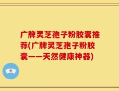 广牌灵芝孢子粉胶囊推荐(广牌灵芝孢子粉胶囊——天然健康神器)