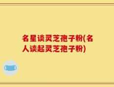 名星谈灵芝孢子粉(名人谈起灵芝孢子粉)